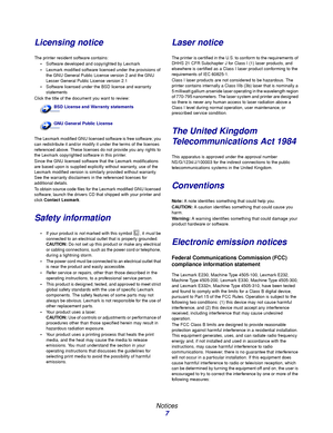 Page 7 
Notices
7
Licensing notice
The printer resident software contains:
Software developed and copyrighted by Lexmark
Lexmark modified software licensed under the provisions of 
the GNU General Public License version 2 and the GNU 
Lesser General Public License version 2.1
Software licensed under the BSD license and warranty 
statements
Click the title of the document you want to review:
The Lexmark modified GNU licensed software is free software; you 
can redistribute it and/or modify it under the terms...