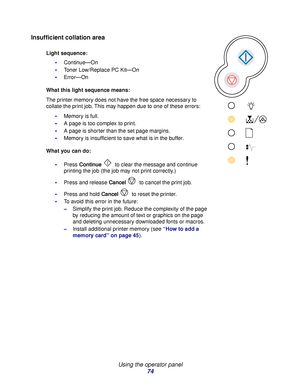 Page 74 
Using the operator panel
74
Insufficient collation area
Light sequence:
Continue—On
Toner Low/Replace PC Kit—On
Error—On
What this light sequence means:
The printer memory does not have the free space necessary to 
collate the print job. This may happen due to one of these errors:
Memory is full.
A page is too complex to print.
A page is shorter than the set page margins.
Memory is insufficient to save what is in the buffer.
What you can do:
Press Continue  to clear the message and continue...