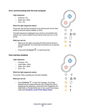 Page 77 
Using the operator panel
77
Error communicating with the host computer
Host interface disabled
Light sequence:
Continue—On
Paper Jam—Blink
Error—On
What this light sequence means:
The printer has lost the connection to an external print server (also 
called an external network adapter or ENA).
This light sequence is displayed if your printer is connected to the 
network, but it cannot detect the print server when you turn on the 
printer.
What you can do:
Make sure the cable connecting the ENA and...