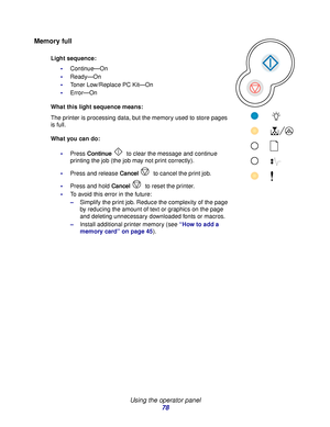 Page 78 
Using the operator panel
78
Memory full
Light sequence:
Continue—On
Ready—On
Toner Low/Replace PC Kit—On
Error—On
What this light sequence means:
The printer is processing data, but the memory used to store pages 
is full.
What you can do:
Press Continue  to clear the message and continue 
printing the job (the job may not print correctly).
Press and release Cancel to cancel the print job.
Press and hold Cancel to reset the printer.
To avoid this error in the future: 
–Simplify the print job....
