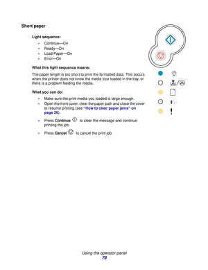 Page 79 
Using the operator panel
79
Short paper
Light sequence:
Continue—On
Ready—On
Load Paper—On
Error—On
What this light sequence means:
The paper length is too short to print the formatted data. This occurs 
when the printer does not know the media size loaded in the tray, or 
there is a problem feeding the media.
What you can do:
Make sure the print media you loaded is large enough.
Open the front cover, clear the paper path and close the cover 
to resume printing (see “How to clear paper jams” on...