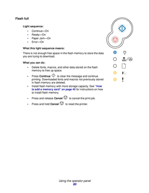 Page 80 
Using the operator panel
80
Flash full
Light sequence:
Continue—On
Ready—On
Paper Jam—On
Error—On
What this light sequence means:
There is not enough free space in the flash memory to store the data 
you are trying to download.
What you can do:
Delete fonts, macros, and other data stored on the flash 
memory to free up space.
Press Continue to clear the message and continue 
printing. Downloaded fonts and macros not previously stored 
in flash memory are deleted.
Install flash memory with more...