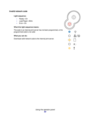Page 82 
Using the operator panel
82
Invalid network code
Light sequence:
Ready—On
Load Paper—Blink
Error—On
What this light sequence means:
The code in an internal print server has not been programmed, or the 
programmed code is not valid.
What you can do:
Download valid network code to the internal print server.
Downloaded From ManualsPrinter.com Manuals 
