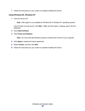 Page 90 
Software and network tasks
90 7
Follow the instructions on your screen to complete installing the drivers.
Using Windows 95, Windows NT
1Insert the drivers CD. 
Note:USB support is not available for Windows 95 or Windows NT operating systems.
If the CD does not auto launch, click Start
Æ Run, and then type D:\Setup.exe in the Run 
dialog box.
2Click Install Software.
3Click Printer and Software.
Note:You may need administrative access to install printer drivers on your computer.
4Click Agree to accept...