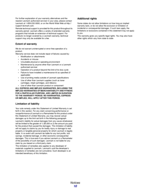 Page 10 
Notices
10
For further explanation of your warranty alternatives and the 
nearest Lexmark authorized servicer in your area, please contact 
Lexmark at 1-859-232-3000, or on the World Wide Web at http://
support.lexmark.com.
Remote technical support is provided for this product throughout its 
warranty period. Lexmark offers a variety of extended warranty 
programs that include an extension of technical support. For 
products no longer covered by a Lexmark warranty, technical 
support may only be...