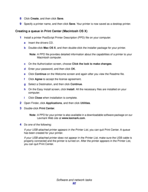 Page 92 
Software and network tasks
92 8
Click Create, and then click Save.
9Specify a printer name, and then click Save. Your printer is now saved as a desktop printer.
Creating a queue in Print Center (Macintosh OS X)
1Install a printer PostScript Printer Description (PPD) file on your computer.
aInsert the drivers CD.
bDouble-click Mac OS X, and then double-click the installer package for your printer.
Note:A PPD file provides detailed information about the capabilities of a printer to your 
Macintosh...