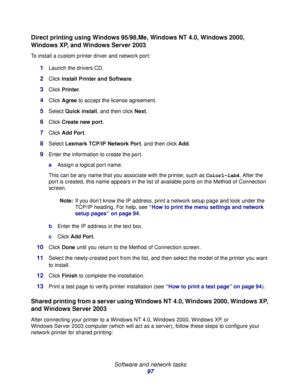 Page 97 
Software and network tasks
97
Direct printing using Windows 95/98,Me, Windows NT 4.0, Windows 2000, 
Windows XP, and Windows Server 2003
To install a custom printer driver and network port:
1Launch the drivers CD.
2Click Install Printer and Software.
3Click Printer.
4Click Agree to accept the license agreement.
5Select Quick install, and then click Next.
6Click Create new port.
7Click Add Port.
8Select Lexmark TCP/IP Network Port, and then click Add.
9Enter the information to create the port.
aAssign a...