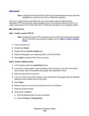 Page 100 
Software and network tasks
100
Macintosh
Note:A PostScript Printer Description (PPD) file provides detailed information about the 
capabilities of a printer to your UNIX or Macintosh computers.
To print to a network printer, each Macintosh user must install a custom PostScript Printer 
Description (PPD) file and either create a desktop printer on the computer (Mac OS 8.6 to 9.x) or 
create a print queue in Print Center (Mac OS X). Follow the instructions for your operating system.
Mac OS 8.6 to 9.x...