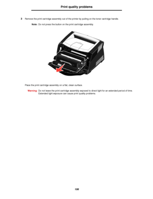 Page 106106
Print quality problems
3Remove the print cartridge assembly out of the printer by pulling on the toner cartridge handle.
Note:Do not press the button on the print cartridge assembly.
Place the print cartridge assembly on a flat, clean surface.
Warning:Do not leave the print cartridge assembly exposed to direct light for an extended period of time. 
Extended light exposure can cause print quality problems.
Downloaded From ManualsPrinter.com Manuals 