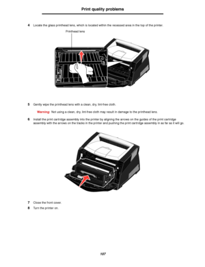 Page 107107
Print quality problems
4Locate the glass printhead lens, which is located within the recessed area in the top of the printer.
5Gently wipe the printhead lens with a clean, dry, lint-free cloth.
Warning:Not using a clean, dry, lint-free cloth may result in damage to the printhead lens.
6Install the print cartridge assembly into the printer by aligning the arrows on the guides of the print cartridge 
assembly with the arrows on the tracks in the printer and pushing the print cartridge assembly in as...