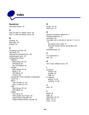 Page 108108
Index
Numerics
550-sheet drawer 50
A
Auto CR after LF (Setup menu) 83
Auto LF after CR (Setup menu) 83
B
booklets 42
Busy light 59
buttons 52
C
canceling a print job 46
card stock 26
cleaning the printhead lens 105
clearing paper jams 34
configuration menus
Network
MAC Binary PS 82
NPA Mode 82
Set Card Speed 82
Parallel
MAC Binary PS 83
Mode 2 83
NPA Mode 82
Protocol 82
printing the Printer Settings Configuration 
sheet 80
Setup
Auto CR after LF 83
Auto LF after CR 83
USB
MAC Binary PS 83
NPA Mode...