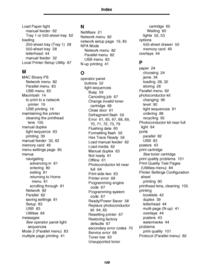 Page 109109
Index
Load Paper light
manual feeder 62
Tray 1 or 550-sheet tray 62
loading
250-sheet tray (Tray 1) 28
550-sheet tray 28
letterhead 44
manual feeder 32
Local Printer Setup Utility 87
M
MAC Binary PS
Network menu 82
Parallel menu 83
USB menu 83
Macintosh 14
to print to a network 
printer 19
USB printing 14
maintaining the printer
cleaning the printhead 
lens 105
manual duplex
light sequence 63
printing 39
manual feeder 32, 62
memory card 49
menu settings page 85
menus
navigating
advancing in 81...