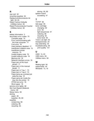 Page 110110
Index
R
rear exit 32
recycling supplies 95
Replace photoconductor kit 
light 64, 65
Reset Factory Defaults 
(Utilities menu) 84
Reset Photoconductor Counter 
(Utilities menu) 84
S
safety information 3
secondary error codes 70
Complex page 74
Error communicating with 
the host computer 77
Font error 76
Host interface disabled 77
Insufficient collation area 75
Insufficient printer 
memory 74
Invalid engine code 79
Invalid network code 79
Memory full 78
Network interface errors 76
Paper jam at the input...