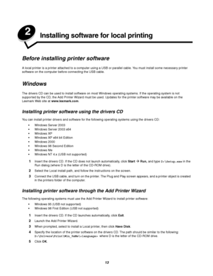 Page 1313
2Installing software for local printing
Before installing printer software
A local printer is a printer attached to a computer using a USB or parallel cable. You must install some necessary printer 
software on the computer before connecting the USB cable.
Windows
The drivers CD can be used to install software on most Windows operating systems. If the operating system is not 
supported by the CD, the Add Printer Wizard must be used. Updates for the printer software may be available on the 
Lexmark Web...