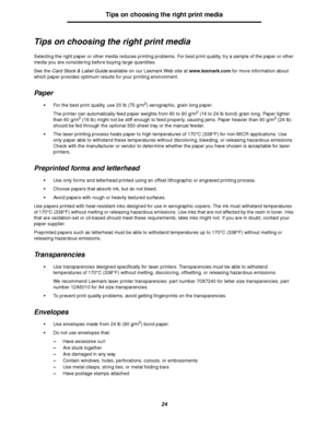 Page 2424
Tips on choosing the right print media
Tips on choosing the right print media
Selecting the right paper or other media reduces printing problems. For best print quality, try a sample of the paper or other 
media you are considering before buying large quantities.
See the Card Stock & Label Guide available on our Lexmark Web site at www.lexmark.com for more information about 
which paper provides optimum results for your printing environment.
Paper
For the best print quality, use 20 lb (75 g/m2)...