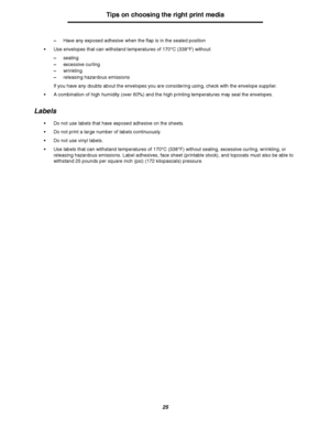 Page 2525
Tips on choosing the right print media
–Have any exposed adhesive when the flap is in the sealed position
Use envelopes that can withstand temperatures of 170°C (338°F) without:
–sealing
–excessive curling
–wrinkling
–releasing hazardous emissions
If you have any doubts about the envelopes you are considering using, check with the envelope supplier.
A combination of high humidity (over 60%) and the high printing temperatures may seal the envelopes.
Labels
Do not use labels that have exposed...