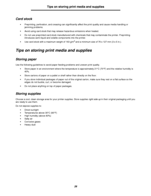 Page 2626
Tips on storing print media and supplies
Card stock
Preprinting, perforation, and creasing can significantly affect the print quality and cause media handling or 
jamming problems.
Avoid using card stock that may release hazardous emissions when heated.
Do not use preprinted card stock manufactured with chemicals that may contaminate the printer. Preprinting 
introduces semi-liquid and volatile components into the printer.
Use card stock with a maximum weight of 163 g/m
2 and a minimum size of 76...