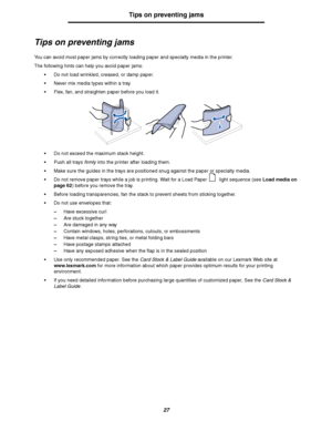 Page 2727
Tips on preventing jams
Tips on preventing jams
You can avoid most paper jams by correctly loading paper and specialty media in the printer.
The following hints can help you avoid paper jams:
Do not load wrinkled, creased, or damp paper.
Never mix media types within a tray.
Flex, fan, and straighten paper before you load it.
Do not exceed the maximum stack height.
Push all trays firmly into the printer after loading them.
Make sure the guides in the trays are positioned snug against the paper or...