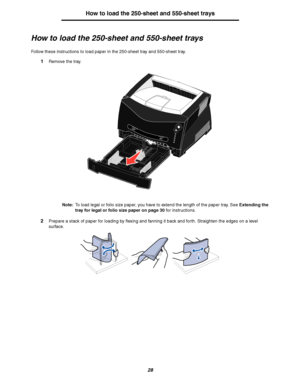 Page 2828
How to load the 250-sheet and 550-sheet trays
How to load the 250-sheet and 550-sheet trays
Follow these instructions to load paper in the 250-sheet tray and 550-sheet tray.
1Remove the tray.
Note:To load legal or folio size paper, you have to extend the length of the paper tray. See Extending the 
tray for legal or folio size paper on page 30 for instructions.
2Prepare a stack of paper for loading by flexing and fanning it back and forth. Straighten the edges on a level 
surface.
Downloaded From...