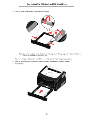 Page 2929
How to load the 250-sheet and 550-sheet trays
3Load the paper in the tray with the print side facing down.
Note:Load letterhead paper with the design side facing down. The top edge of the sheet with the logo 
should be placed at the front of the tray.
Make sure the paper is below the max fill line on the side guides. Overloading may cause jams.
4Slide the two side guides and the back guide until they fit snugly against the stack of paper.
5Insert the tray.
Downloaded From ManualsPrinter.com Manuals 