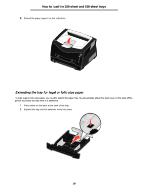 Page 3030
How to load the 250-sheet and 550-sheet trays
6Extend the paper support on the output bin.
Extending the tray for legal or folio size paper
To load legal or folio size paper, you need to extend the paper tray. You should also attach the dust cover on the back of the 
printer to protect the tray while it is extended.
1Press down on the latch at the back of the tray.
2Expand the tray until the extender locks into place.
Downloaded From ManualsPrinter.com Manuals 