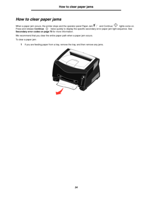 Page 3434
How to clear paper jams
How to clear paper jams
When a paper jam occurs, the printer stops and the operator panel Paper Jam  and Continue  lights come on. 
Press and release Continue twice quickly to display the specific secondary error paper jam light sequence. See 
Secondary error codes on page 70 for more information.
We recommend that you clear the entire paper path when a paper jam occurs.
To clear a paper jam:
1If you are feeding paper from a tray, remove the tray, and then remove any jams....