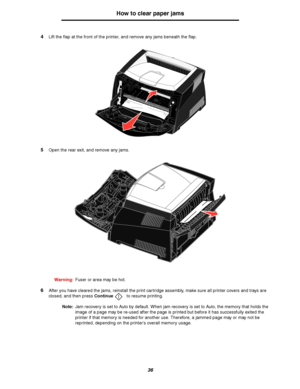 Page 3636
How to clear paper jams
4Lift the flap at the front of the printer, and remove any jams beneath the flap.
5Open the rear exit, and remove any jams.
Warning:Fuser or area may be hot.
6After you have cleared the jams, reinstall the print cartridge assembly, make sure all printer covers and trays are 
closed, and then press Continue to resume printing.
Note:Jam recovery is set to Auto by default. When jam recovery is set to Auto, the memory that holds the 
image of a page may be re-used after the page is...