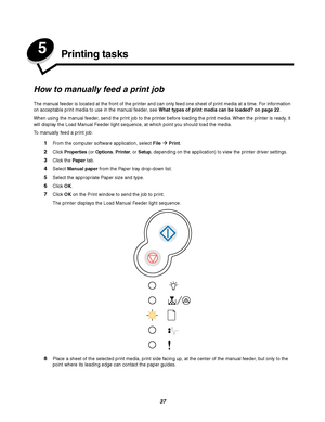 Page 3737
5Printing tasks
How to manually feed a print job
The manual feeder is located at the front of the printer and can only feed one sheet of print media at a time. For information 
on acceptable print media to use in the manual feeder, see What types of print media can be loaded? on page 22.
When using the manual feeder, send the print job to the printer before loading the print media. When the printer is ready, it 
will display the Load Manual Feeder light sequence, at which point you should load the...