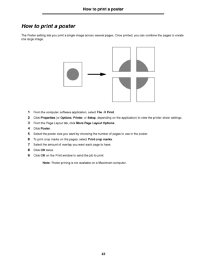 Page 4343
How to print a poster
How to print a poster
The Poster setting lets you print a single image across several pages. Once printed, you can combine the pages to create 
one large image.
1From the computer software application, select FileÆ Print.
2Click Properties (or Options, Printer, or Setup, depending on the application) to view the printer driver settings.
3From the Page Layout tab, click More Page Layout Options.
4Click Poster.
5Select the poster size you want by choosing the number of pages to use...