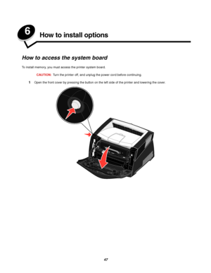 Page 4747
6How to install options
How to access the system board
To install memory, you must access the printer system board.
CAUTION:Turn the printer off, and unplug the power cord before continuing.
1Open the front cover by pressing the button on the left side of the printer and lowering the cover.
Downloaded From ManualsPrinter.com Manuals 