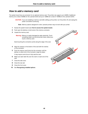 Page 4949
How to add a memory card
How to add a memory card
The system board has one connector for an optional memory card. The printer can support up to 64MB of additional 
memory (for a total of 80MB) for the Lexmark E240 and up to 128MB (for a total of 160MB) for the Lexmark E240n. 
CAUTION:If you are installing a memory card after setting up the printer, turn the printer off, and unplug the 
power cord before continuing.
Note:Memory options designed for other Lexmark printers may not work with your...