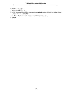 Page 5151
Recognizing installed options
3Click FileÆ Properties.
4Click the Install Options tab.
5Add the appropriate options to your configuration:550-Sheet Tray—Select the option you installed from the 
Available options list, and click Add.
 Memory Card—Increase the printer memory to the appropriate number.
6Click OK.
Downloaded From ManualsPrinter.com Manuals 