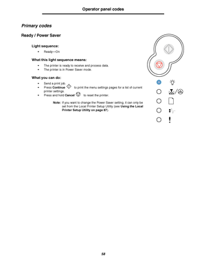Page 5858
Operator panel codes
Primary codes
Ready / Power Saver
Light sequence:
Ready—On
What this light sequence means:
The printer is ready to receive and process data.
The printer is in Power Saver mode.
What you can do:
Send a print job.
Press Continue to print the menu settings pages for a list of current 
printer settings.
Press and hold Cancel to reset the printer.
Note:If you want to change the Power Saver setting, it can only be 
set from the Local Printer Setup Utility (see Using the Local...