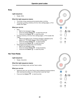 Page 5959
Operator panel codes
Busy
Hex Trace Ready
Light sequence:
Ready—Blink
What this light sequence means:
The printer is busy receiving and processing data or printing.
The printer is printing a directory, font list, menu settings pages, or Print 
Quality Test Pages.
What you can do:
Busy:
–Wait for the message to clear.
–Press and release Cancel to cancel the print job.
–Press and hold Cancel to reset the printer.
Printing a directory, a font list, menu settings pages, or Print Quality Test 
Pages:...