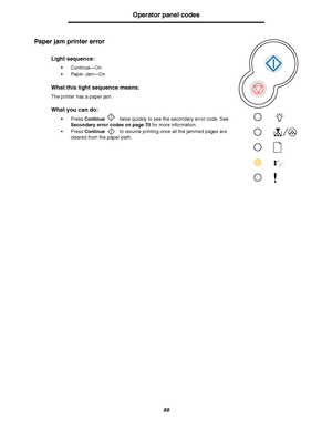 Page 6969
Operator panel codes
Paper jam printer error
Light sequence:
Continue—On
Paper Jam—On
What this light sequence means:
The printer has a paper jam.
What you can do:
Press Continue twice quickly to see the secondary error code. See 
Secondary error codes on page 70 for more information.
Press Continue to resume printing once all the jammed pages are 
cleared from the paper path.
Downloaded From ManualsPrinter.com Manuals 