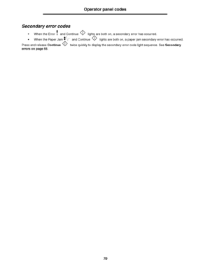 Page 7070
Operator panel codes
Secondary error codes
When the Error  and Continue  lights are both on, a secondary error has occurred. 
When the Paper Jam  and Continue  lights are both on, a paper jam secondary error has occurred. 
Press and release Continue twice quickly to display the secondary error code light sequence. See Secondary 
errors on page 55.
Downloaded From ManualsPrinter.com Manuals 