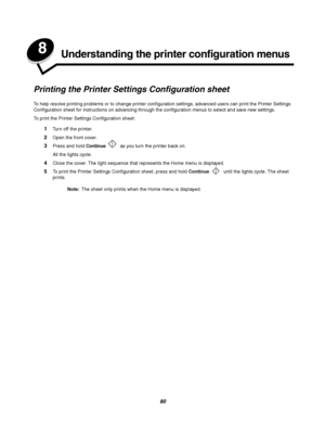 Page 8080
8Understanding the printer configuration menus
Printing the Printer Settings Configuration sheet
To help resolve printing problems or to change printer configuration settings, advanced users can print the Printer Settings 
Configuration sheet for instructions on advancing through the configuration menus to select and save new settings.
To print the Printer Settings Configuration sheet:
1Turn off the printer.
2Open the front cover.
3Press and hold Continue  as you turn the printer back on.
All the...