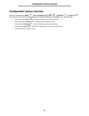 Page 8181
Configuration menus overview
Configuration menus overview
Menus are represented by Ready, Toner Low/Replace PC Kit, Load Paper, and Paper  Jam 
light sequences. Menu items and their settings are indicated by Error and Continue light sequences.
Press and release Cancel to advance through menus and menu items.
Press and release Continue to advance to the setting you need.
Press and hold Continue until all of the lights cycle to save a setting.
Press and hold Cancel until all of the lights cycle to...