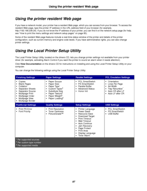 Page 8787
Using the printer resident Web page
Using the printer resident Web page
If you have a network model, your printer has a resident Web page, which you can access from your browser. To access the 
resident Web page, type the printer IP address in the URL address field of your browser (for example, 
http://192.168.236.24). If you do not know the IP address of your printer, you can find it on the network setup page (for help, 
see “How to print the menu settings and network setup pages” on page 85).
Some...