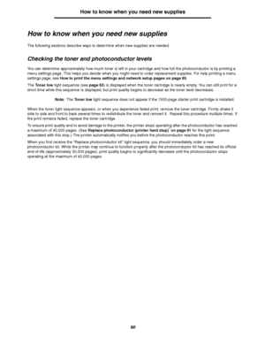 Page 9090
How to know when you need new supplies
How to know when you need new supplies
The following sections describe ways to determine when new supplies are needed.
Checking the toner and photoconductor levels
You can determine approximately how much toner is left in your cartridge and how full the photoconductor is by printing a 
menu settings page. This helps you decide when you might need to order replacement supplies. For help printing a menu 
settings page, see How to print the menu settings and network...