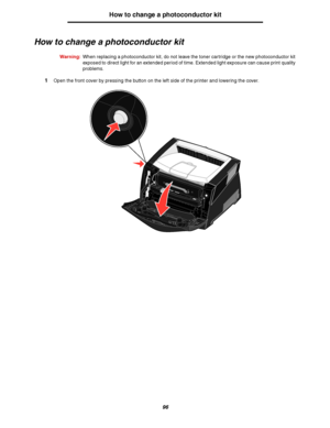 Page 9696
How to change a photoconductor kit
How to change a photoconductor kit
Warning:When replacing a photoconductor kit, do not leave the toner cartridge or the new photoconductor kit 
exposed to direct light for an extended period of time. Extended light exposure can cause print quality 
problems.
1Open the front cover by pressing the button on the left side of the printer and lowering the cover.
Downloaded From ManualsPrinter.com Manuals 