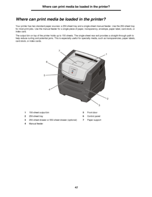 Page 4242Where can print media be loaded in the printer?
Where can print media be loaded in the printer?
Your printer has two standard paper sources: a 250-sheet tray and a single-sheet manual feeder. Use the 250-sheet tray 
for most print jobs. Use the manual feeder for a single piece of paper, transparency, envelope, paper label, card stock, or 
index card. 
The output bin on top of the printer holds up to 150 sheets. The single-sheet rear exit provides a straight-through path to 
help reduce curling and...