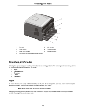 Page 4343Selecting print media
Selecting print media
Selecting the appropriate paper or other print media reduces printing problems. The following sections contain guidelines 
for choosing the correct print media for the printer:
•Paper
•Transparencies
•Envelopes
•Labels
•Card stock
Paper
To ensure the best print quality and feed reliability, use 75 g/m2
 (20 lb) xerographic, grain long paper. Business papers 
designed for general business use may also provide acceptable print quality.
Note:Certain paper types...