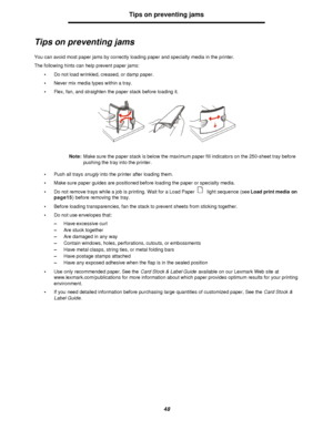 Page 4848Tips on preventing jams
Tips on preventing jams
You can avoid most paper jams by correctly loading paper and specialty media in the printer.
The following hints can help prevent paper jams:
•Do not load wrinkled, creased, or damp paper.
•Never mix media types within a tray.
•Flex, fan, and straighten the paper stack before loading it.
Note:Make sure the paper stack is below the maximum paper fill indicators on the 250-sheet tray before 
pushing the tray into the printer.
•Push all trays snugly into the...