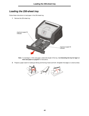 Page 4949Loading the 250-sheet tray
Loading the 250-sheet tray
Follow these instructions to load paper in the 250-sheet tray.
1Remove the 250-sheet tray.
Note:To load legal- or folio-size paper, extend the length of the tray. See Extending the tray for legal- or 
folio-size paper on page52 for instructions.
2Prepare a paper stack for loading by flexing and fanning it back and forth. Straighten the edges on a level surface.maximum paper fill 
indicator
maximum paper fill 
indicatorDownloaded From...