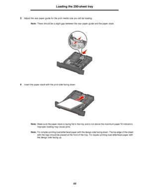 Page 5050Loading the 250-sheet tray
3Adjust the rear paper guide for the print media size you will be loading.
Note:There should be a slight gap between the rear paper guide and the paper stack.
4Insert the paper stack with the print side facing down.
Note:Make sure the paper stack is laying flat in the tray and is not above the maximum paper fill indicators. 
Improper loading may cause jams.
Note:For simplex printing load letterhead paper with the design side facing down. The top edge of the sheet 
with the...