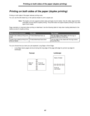 Page 6262Printing on both sides of the paper (duplex printing)
Printing on both sides of the paper (duplex printing)
Printing on both sides of the paper reduces printing costs. 
You can use the 250-sheet tray or the optional drawer to print a duplex job. 
Note:The duplex unit only supports certain sizes and types of print media. Only A4, letter, legal and folio 
size paper can be used for duplex printing. The printer does not support duplex printing on any other 
type of print media.
Page orientation is...