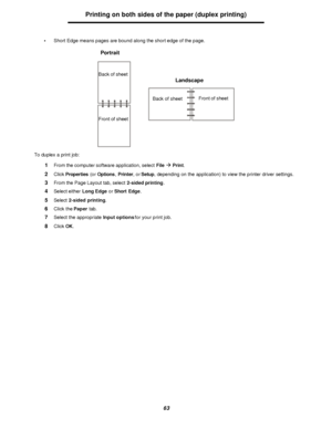 Page 6363Printing on both sides of the paper (duplex printing)
•Short Edge means pages are bound along the short edge of the page.
To duplex a print job:
1From the computer software application, select Fileà Print.
2Click Properties (or Options, Printer, or Setup, depending on the application) to view the printer driver settings.
3From the Page Layout tab, select 2-sided printing.
4Select either Long Edge or Short Edge.
5Select 2-sided printing.
6Click the Paper tab.
7Select the appropriate Input options for...