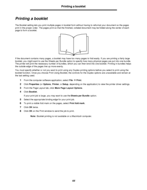 Page 6565Printing a booklet
Printing a booklet
The Booklet setting lets you print multiple pages in booklet form without having to reformat your document so the pages 
print in the proper order. The pages print so that the finished, collated document may be folded along the center of each 
page to form a booklet.
If the document contains many pages, a booklet may have too many pages to fold easily. If you are printing a fairly large 
booklet, you might want to use the Sheets per Bundle option to specify how...