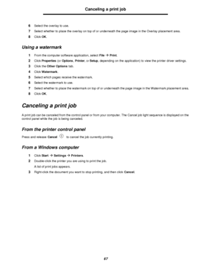 Page 6767Canceling a print job
6Select the overlay to use.
7Select whether to place the overlay on top of or underneath the page image in the Overlay placement area.
8Click OK.
Using a watermark
1From the computer software application, select Fileà Print.
2Click Properties (or Options, Printer, or Setup, depending on the application) to view the printer driver settings.
3Click the Other Options tab.
4Click Watermark.
5Select which pages receive the watermark.
6Select the watermark to use.
7Select whether to...